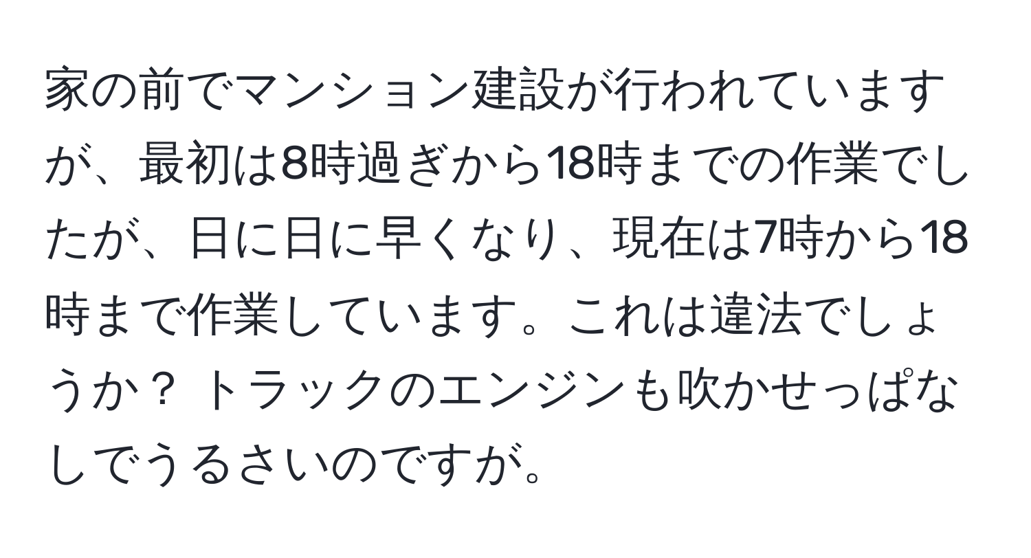 家の前でマンション建設が行われていますが、最初は8時過ぎから18時までの作業でしたが、日に日に早くなり、現在は7時から18時まで作業しています。これは違法でしょうか？ トラックのエンジンも吹かせっぱなしでうるさいのですが。