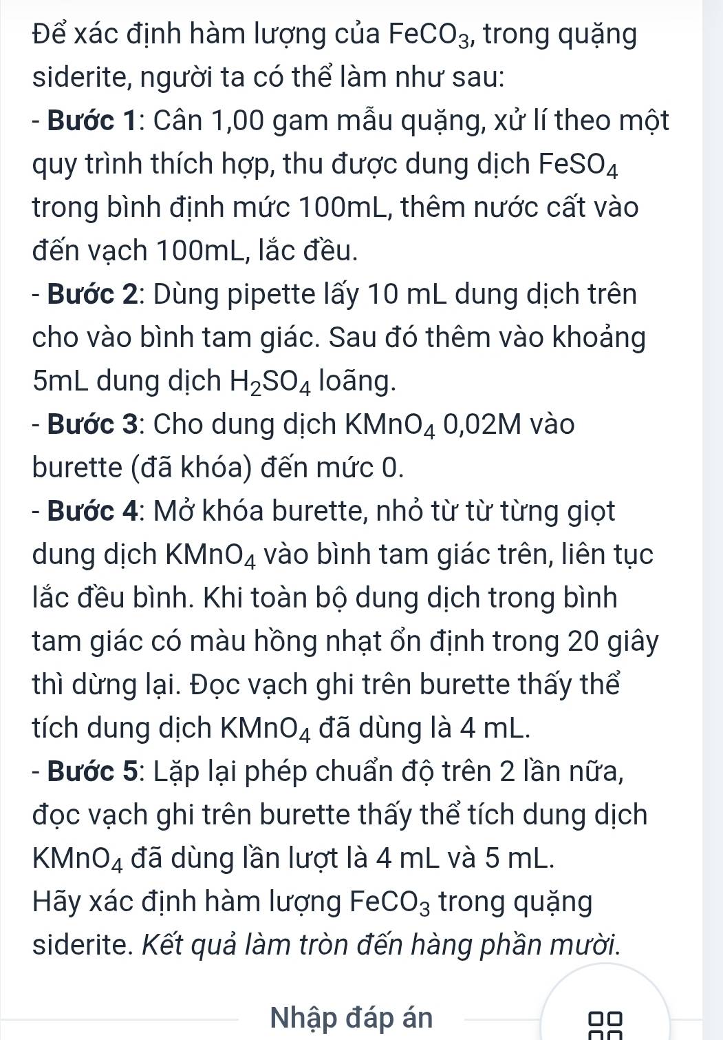 Để xác định hàm lượng của a - a C O_3 , trong quặng 
siderite, người ta có thể làm như sau: 
- Bước 1: Cân 1,00 gam mẫu quặng, xử lí theo một 
quy trình thích hợp, thu được dung dịch FeSO_4
trong bình định mức 100mL, thêm nước cất vào 
đến vạch 100mL, lắc đều. 
- Bước 2: Dùng pipette lấy 10 mL dung dịch trên 
cho vào bình tam giác. Sau đó thêm vào khoảng
5mL dung dịch H_2SO_4 loãng. 
- Bước 3: Cho dung dịch KMnO_40,02M vào 
burette (đã khóa) đến mức 0. 
- Bước 4: Mở khóa burette, nhỏ từ từ từng giọt 
dung dịch KMn O_4 vào bình tam giác trên, liên tục 
lắc đều bình. Khi toàn bộ dung dịch trong bình 
tam giác có màu hồng nhạt ổn định trong 20 giây 
thì dừng lại. Đọc vạch ghi trên burette thấy thể 
tích dung dịch KMn O_4 đã dùng là 4 mL. 
- Bước 5: Lặp lại phép chuẩn độ trên 2 lần nữa, 
đọc vạch ghi trên burette thấy thể tích dung dịch 
KMn O_4 đã dùng lần lượt là 4 mL và 5 mL. 
Hãy xác định hàm lượng FeCO_3 trong quặng 
siderite. Kết quả làm tròn đến hàng phần mười. 
Nhập đáp án