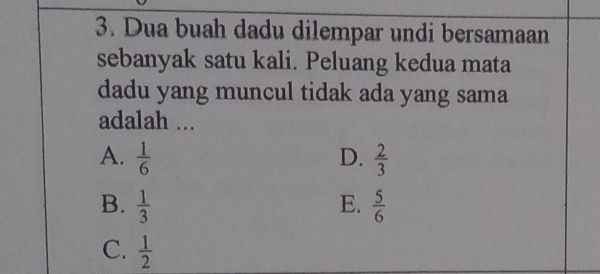 Dua buah dadu dilempar undi bersamaan
sebanyak satu kali. Peluang kedua mata
dadu yang muncul tidak ada yang sama
adalah ...
A.  1/6  D.  2/3 
B.  1/3  E.  5/6 
C.  1/2 