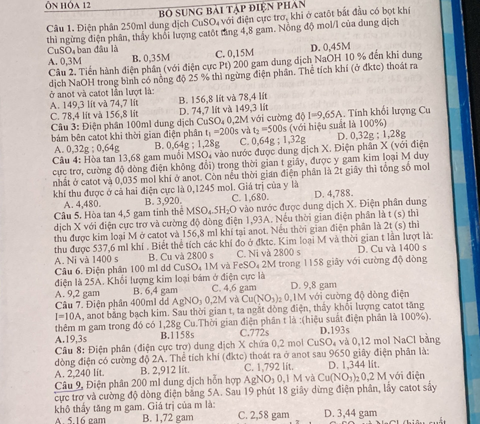 Ôn hóa 12
bố sung bài tập điện phản
Câu 1. Điện phân 250ml dung dịch CuSO, với điện cực trơ, khi ở catôt bắt đầu có bọt khí
thì ngừng điện phân, thấy khối lượng catôt tăng 4,8 gam. Nồng độ mol/l của dung dịch
CuSO_4 ban đâu là
A. 0,3M B. 0,35M C. 0,15M D. 0,45M
Câu 2. Tiến hành điện phân (với điện cực Pt) 200 gam dung dịch NaOH 10 % đến khi dung
dịch NaOH trong bình có nồng độ 25 % thì ngừng điện phân. Thể tích khí (ở đktc) thoát ra
ở anot và catot lần lượt là:
A. 149,3 lít và 74,7 lít B. 156,8 lít và 78,4 lít
C. 78,4 lít và 156,8 lít D. 74,7 lít và 149,3 lít
Câu 3: Điện phân 100ml dung dịch CuSO₄ 0,2M với cường độ I=9,65A. Tính khối lượng Cu
bám bên catot khi thời gian điện phân t_1=200s và t_2=500s (với hiệu suất là 100%)
A. 0,32g ; 0,64g B. 0,64g ; 1,28g C. 0,64g; 1,32g D. 0,32g ; 1,28g
Câu 4: Hòa tan 13,68 gam muối MSO4 vào nước được dung dịch X. Điện phân X (với điện
cực trơ, cường độ dòng điện không đổi) trong thời gian t giây, được y gam kim loại M duy
nhất ở catot và 0,035 mol khí ở anot. Còn nếu thời gian điện phân là 2t giây thì tổng số mol
khí thu được ở cả hai điện cực là 0,1245 mol. Giá trị của y là
A. 4,480. B. 3,920. C. 1,680. D. 4,788.
Câu 5. Hòa tan 4,5 gam tinh thể MSO_4.5H_2O vào nước được dung dịch X. Điện phân dung
dịch X với điện cực trơ và cường độ dòng điện 1,93A. Nếu thời gian điện phân là t (s) thì
thu được kim loại M ở catot và 156,8 ml khí tại anot. Nếu thời gian điện phân là 2t (s) thì
thu được 537,6 ml khí . Biết thể tích các khí đo ở đktc. Kim loại M và thời gian t lần lượt là:
A. Ni và 1400 s B. Cu và 2800 s C. Ni và 2800 s D. Cu và 1400 s
Câu 6. Điện phân 100 ml dd CuSO₄ 1M và FeSO₄ 2M trong 1158 giây với cường độ dòng
điện là 25A. Khối lượng kim loại bám ở điện cực là
A. 9,2 gam B. 6,4 gam C. 4,6 gam D. 9,8 gam
Câu 7. Điện phân 400ml dd AgNO_3 0.2M và Cu(NO_3) 20,1M với cường độ dòng điện
I=10A , anot bằng bạch kim. Sau thời gian t, ta ngắt dòng điện, thấy khối lượng catot tăng
thêm m gam trong đó có 1,28g Cu.Thời gian điện phân t là :(hiệu suất điện phân là 100%).
A.19,3s B.1158s C.772s D.193s
Câu 8: Điện phân (điện cực trợ) dung dịch X chứa 0,2 mol CuSO₄ và 0,12 mol NaCl bằng
dòng điện có cường độ 2A. Thể tích khí (đktc) thoát ra ở anot sau 9650 giây điện phân là:
A. 2,240 lít. B. 2,912 lít. C. 1,792 lít. D. 1,344 lít.
Câu 9, Điện phân 200 ml dung dịch hỗn hợp AgNO₃ 0,1 M và Cu(NO_3)_20,2M với điện
cực trợ và cường độ dòng điện băng 5A. Sau 19 phút 18 giây dừng điện phân, lấy catot sấy
khô thầy tăng m gam. Giá trị của m là:
A. 5.16 gam B. 1,72 gam C. 2,58 gam D. 3,44 gam