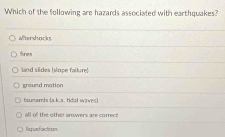 Which of the following are hazards associated with earthquakes?
aftershocks
fres
land slides (slope failure)
ground motion
tsunamis (a.k.a. tidal waves)
all of the other answers are correct
liquefaction