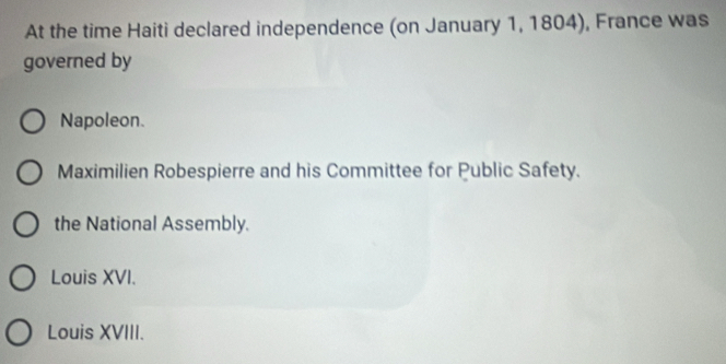 At the time Haiti declared independence (on January 1, 1804), France was
governed by
Napoleon.
Maximilien Robespierre and his Committee for Public Safety.
the National Assembly.
Louis XVI.
Louis XVIII.