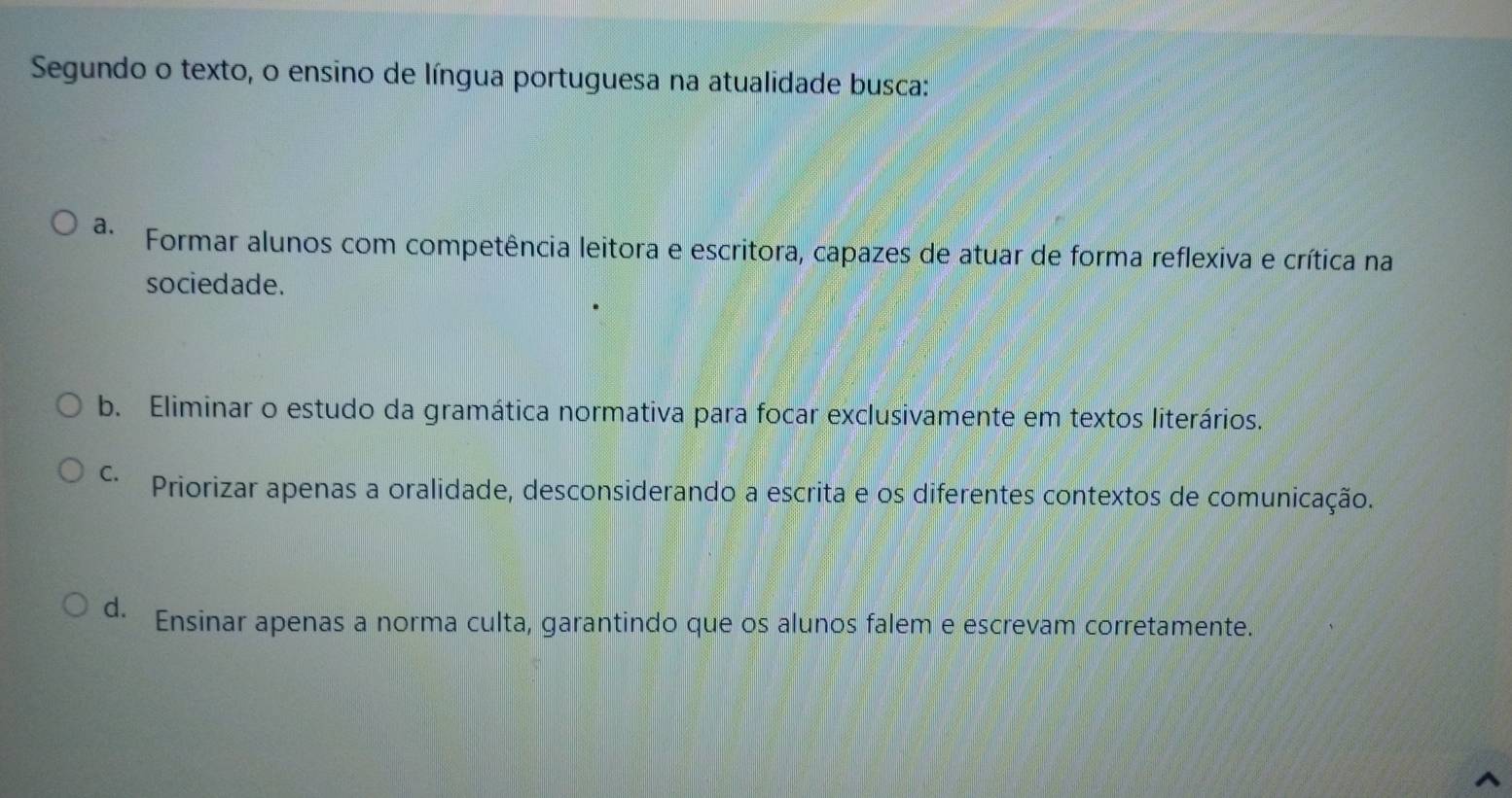 Segundo o texto, o ensino de língua portuguesa na atualidade busca:
a. Formar alunos com competência leitora e escritora, capazes de atuar de forma reflexiva e crítica na
sociedade.
b. Eliminar o estudo da gramática normativa para focar exclusivamente em textos literários.
C. Priorizar apenas a oralidade, desconsiderando a escrita e os diferentes contextos de comunicação.
d. Ensinar apenas a norma culta, garantindo que os alunos falem e escrevam corretamente.