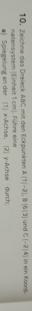 Zeichne das Dreieck ABC mit den Eckpunkten A(1|-2), B(6|3) und C(-2|4) in ein Koordi- 
natensystem (Einheit 1 cm). Führe eine 
a) Spiegelung an der (1) x -Achse, (2) y -Achse durch;