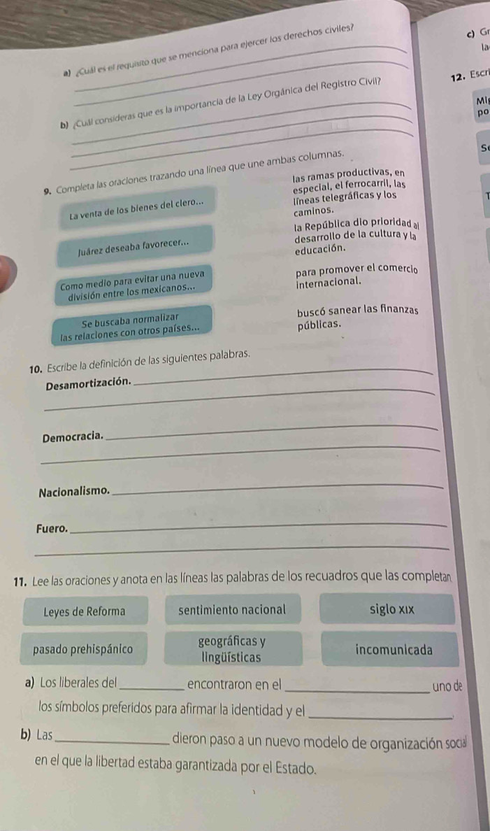 Gr
la
_
Cuál es el requisito que se menciona para ejercer los derechos civiles
b ¿Cuál consideras que es la importancia de la Ley Orgánica del Registro Civil? 12. Escri
Mi
_
po
_
S
9. Completa las oraciones trazando una línea que une ambas columnas.
las ramas productivas, en
especial, el ferrocarril, las
La venta de los bienes del clero... líneas telegráficas y los
caminos.
la República dio prioridad a
desarrollo de la cultura y la
Juárez deseaba favorecer..
educación.
Como medio para evitar una nueva para promover el comercio
Internacional.
división entre los mexicanos...
buscó sanear las finanzas
Se buscaba normalizar
las relaciones con otros países... públicas.
10. Escribe la definición de las siguientes palabras.
_Desamortización.
_
_
Democracia.
_
Nacionalismo.
_
Fuero.
_
_
11. Lee las oraciones y anota en las líneas las palabras de los recuadros que las completan
Leyes de Reforma sentimiento nacional siglo xıx
pasado prehispánico geográficas y
incomunicada
ingüísticas
a) Los liberales del_ encontraron en el _uno de
los símbolos preferidos para afirmar la identidad y el_
b) Las_ dieron paso a un nuevo modelo de organización socia
en el que la libertad estaba garantizada por el Estado.