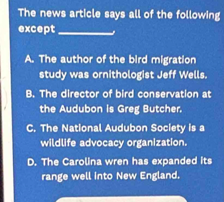 The news article says all of the following
except_
A. The author of the bird migration
study was ornithologist Jeff Wells.
B. The director of bird conservation at
the Audubon is Greg Butcher.
C. The National Audubon Society is a
wildlife advocacy organization.
D. The Carolina wren has expanded its
range well into New England.