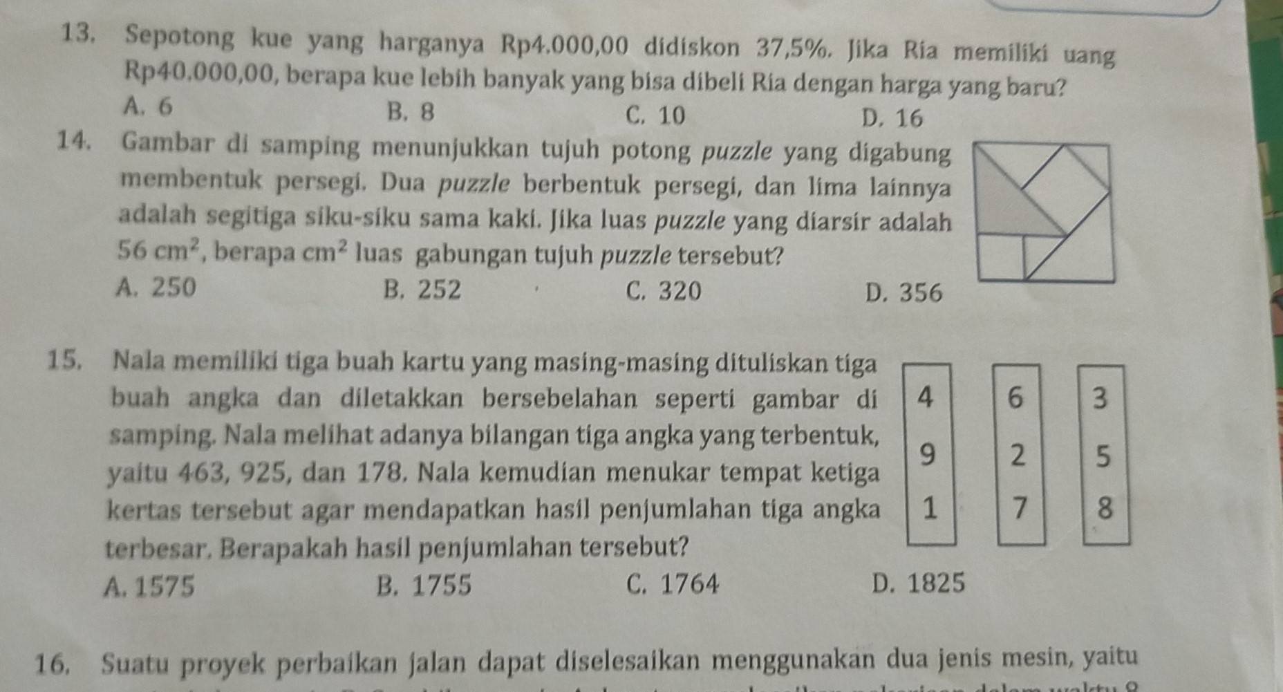 Sepotong kue yang harganya Rp4.000,00 didiskon 37,5%. Jika Ria memiliki uang
Rp40,000,00, berapa kue lebih banyak yang bisa dibeli Ria dengan harga yang baru?
A. 6 B. 8 C. 10 D. 16
14. Gambar di samping menunjukkan tujuh potong puzzle yang digabung
membentuk persegi. Dua puzzle berbentuk persegi, dan lima lainnya
adalah segitiga siku-siku sama kaki. Jika luas puzzle yang diarsir adalah
56cm^2 , berapa cm^2 luas gabungan tujuh puzzle tersebut?
A. 250 B. 252 C. 320 D. 356
15. Nala memiliki tiga buah kartu yang masing-masing dituliskan tiga
buah angka dan diletakkan bersebelahan seperti gambar di 4 6 3
samping. Nala melihat adanya bilangan tiga angka yang terbentuk,
9 2 5
yaitu 463, 925, dan 178. Nala kemudian menukar tempat ketiga
kertas tersebut agar mendapatkan hasil penjumlahan tiga angka 1 7 8
terbesar. Berapakah hasil penjumlahan tersebut?
A. 1575 B. 1755 C. 1764 D. 1825
16. Suatu proyek perbaikan jalan dapat diselesaikan menggunakan dua jenis mesin, yaitu