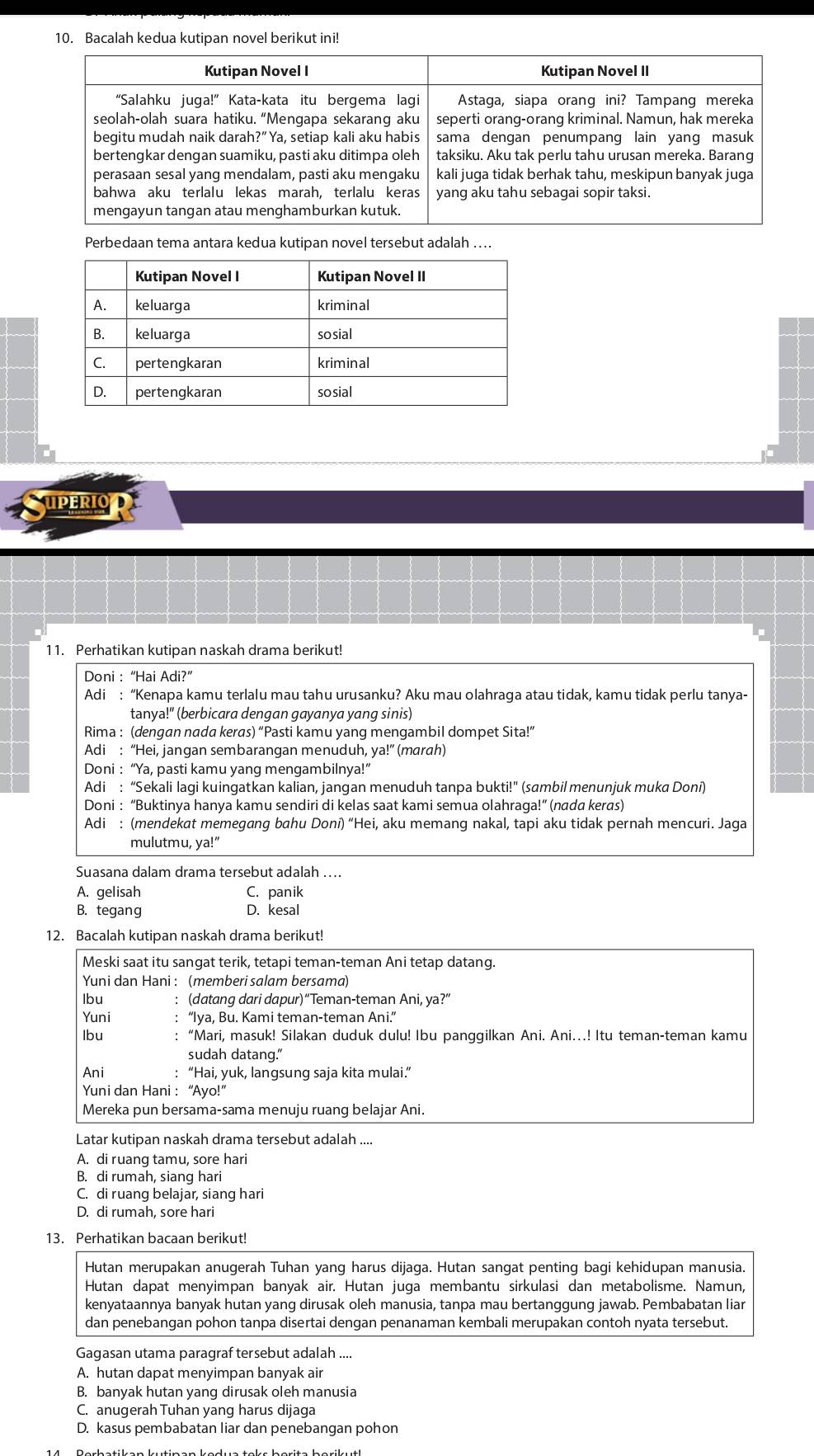 Bacalah kedua kutipan novel berikut ini!
Perbedaan tema antara kedua kutipan novel tersebut adalah ....
UPERIO
11. Perhatikan kutipan naskah drama berikut!
Doni : “Hai Adi?”
Adi : “Kenapa kamu terlalu mau tahu urusanku? Aku mau olahraga atau tidak, kamu tidak perlu tanya-
tanya!" (berbicara dengan gayanya yang sinis)
Rima : (dengan nada keras) “Pasti kamu yang mengambil dompet Sita!”
Adi : “Hei, jangan sembarangan menuduh, ya!” (marah)
Doni : “Ya, pasti kamu yang mengambilnya!”
Adi : “Sekali lagi kuingatkan kalian, jangan menuduh tanpa bukti!" (sambil menunjuk muka Doni)
* Doni : “Buktinya hanya kamu sendiri di kelas saat kami semua olahraga!” (nada keras)
Adi : (mendekat memegang bahu Doni) “Hei, aku memang nakal, tapi aku tidak pernah mencuri. Jaga
mulutmu, ya!”
Suasana dalam drama tersebut adalah ....
A. gelisah C. panik
B. tegang D. kesal
12. Bacalah kutipan naskah drama berikut!
Meski saat itu sangat terik, tetapi teman-teman Ani tetap datang.
Yuni dan Hani : (memberi salam bersama)
Ibu : (datang dari dapur)“Teman-teman Ani, ya?”
Yuni “Iya, Bu. Kami teman-teman Ani.”
Ibu “Mari, masuk! Silakan duduk dulu! Ibu panggilkan Ani. Ani…! Itu teman-teman kamu
sudah datang."
Ani “Hai, yuk, langsung saja kita mulai.”
Yuni dan Hani : “Ayo!”
Mereka pun bersama-sama menuju ruang belajar Ani.
Latar kutipan naskah drama tersebut adalah ....
A. di ruang tamu, sore hari
B. di rumah, siang hari
C. di ruang belajar, siang hari
D. di rumah, sore hari
13. Perhatikan bacaan berikut!
Hutan merupakan anugerah Tuhan yang harus dijaga. Hutan sangat penting bagi kehidupan manusia.
Hutan dapat menyimpan banyak air. Hutan juga membantu sirkulasi dan metabolisme. Namun,
kenyataannya banyak hutan yang dirusak oleh manusia, tanpa mau bertanggung jawab. Pembabatan liar
dan penebangan pohon tanpa disertai dengan penanaman kembali merupakan contoh nyata tersebut.
Gagasan utama paragraf tersebut adalah ....
A. hutan dapat menyimpan banyak air
B. banyak hutan yang dirusak oleh manusia
C. anugerah Tuhan yang harus dijaga
D. kasus pembabatan liar dan penebangan pohon