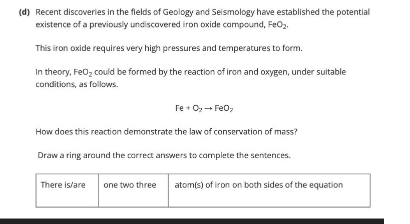 Recent discoveries in the fields of Geology and Seismology have established the potential 
existence of a previously undiscovered iron oxide compound, FeO_2. 
This iron oxide requires very high pressures and temperatures to form. 
In theory, Fe O_2 could be formed by the reaction of iron and oxygen, under suitable 
conditions, as follows.
Fe+O_2to FeO_2
How does this reaction demonstrate the law of conservation of mass? 
Draw a ring around the correct answers to complete the sentences. 
There is/are one two three atom(s) of iron on both sides of the equation