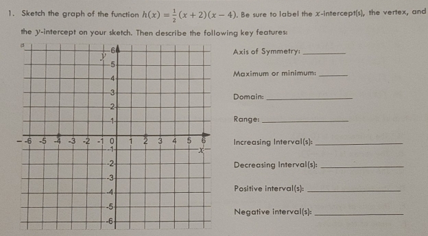 Sketch the graph of the function h(x)= 1/2 (x+2)(x-4). Be sure to label the x-intercept(s), the vertex, and 
the y-intercept on your sketch. Then describe the following key features: 
Axis of Symmetry:_ 
Maximum or minimum:_ 
Domain:_ 
Range:_ 
Increasing Interval(s):_ 
Decreasing Interval(s):_ 
Positive interval(s):_ 
Negative interval(s):_