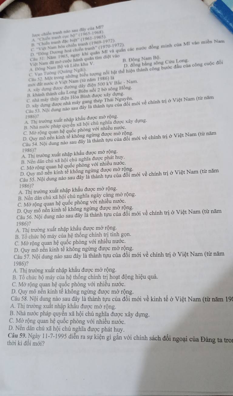 lược chiến tranh não sau đây của Mĩ?
A. “Chiến tranh cục hdelta^(-1)(1965-1968)
(1961
B. ''Chiến tranh đặc biệt'' -1965)
C. 'Việt Nam hóa chiến tranh (1969.1972)
D. 'Đông Dương hoá chiến tranh'' (1970-1 972 )
Câu 51: Năm 1965, ngay khi quân Mĩ và quân các nước đồng minh của Mĩ vào miền Nam
Việt Nam đã mở cuộc hành quân tìm diệt vào
A. Đông Nam Bộ và Liên khu V. B. Động Nam Bộ.
C. Vạn Tường (Quảng Ngãi). D. đồng bằng sông Cứu Long.
Cầu 52. Một trong những biểu tượng nổi bật thể hiện thành công bước đầu của công cuộc đổi
mới đất nước ở Việt Nam (từ năm 1986) là
A. xây dựng được đường dây điện 500 kV Bắc - Nam.
B. khánh thành cầu Long Biên nổi 2 bờ sông Hồng.
C. nhà máy thủy điện Hòa Bình được xây dựng.
D. xây dựng được nhà máy gang thép Thái Nguyên.
Câu 53. Nội dung nào sau đây là thành tựu của đổi mới về chính trị ở Việt Nam (từ năm
1986)?
A. Thị trường xuất nhập khẩu được mở rộng.
B. Nhà nước pháp quyển xã hội chủ nghĩa được xây dựng.
C. Mở rộng quan hệ quốc phòng với nhiều nước.
D. Quy mô nền kinh tế không ngừng được mở rộng.
Câu 54. Nội dung nào sau đây là thành tựu của đổi mới về chính trị ở Việt Nam (từ năm
1986)?
A. Thị trường xuất nhập khẩu được mở rộng.
B. Nền dân chủ xã hội chủ nghĩa được phát huy.
C. Mở rộng quan hệ quốc phòng với nhiều nước.
D. Quy mô nền kinh tế không ngừng được mở rộng.
Câu 55. Nội dung nào sau đây là thành tựu của đổi mới về chính trị ở Việt Nam (từ năm
1986)?
A. Thị trường xuất nhập khẩu được mở rộng.
B. Nền dân chủ xã hội chủ nghĩa ngày cảng mở rộng.
C. Mở rộng quan hệ quốc phòng với nhiều nước.
D. Quy mô nền kinh tế không ngừng được mở rộng.
Câu 56. Nội dung nào sau đây là thành tựu của đổi mới về chính trị ở Việt Nam (từ năm
1986)?
A. Thị trường xuất nhập khẩu được mở rộng.
B. Tổ chức bộ máy của hệ thống chính trị tinh gọn.
C. Mở rộng quan hệ quốc phòng với nhiều nước.
D. Quy mô nền kinh tế không ngừng được mở rộng.
Câu 57. Nội dung nào sau đây là thành tựu của đổi mới về chính trị ở Việt Nam (từ năm
1986)?
A. Thị trường xuất nhập khẩu được mở rộng.
B. Tổ chức bộ máy của hệ thống chính trị hoạt động hiệu quả.
C. Mở rộng quan hệ quốc phòng với nhiều nước.
D. Quy mô nền kinh tế không ngừng được mở rộng.
Câu 58. Nội dung nào sau đây là thành tựu của đồi mới về kinh tế ở Việt Nam (từ năm 195
A. Thị trường xuất nhập khẩu được mở rộng.
B. Nhà nước pháp quyển xã hội chủ nghĩa được xây dựng.
C. Mở rộng quan hệ quốc phòng với nhiều nước.
D. Nền dân chủ xã hội chủ nghĩa được phát huy.
Câu 59. Ngày 11-7-1995 diễn ra sự kiện gì gắn với chính sách đổi ngoại của Đảng ta troi
thời kì đổi mới?