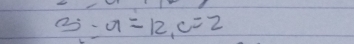 3· a=12, c=2