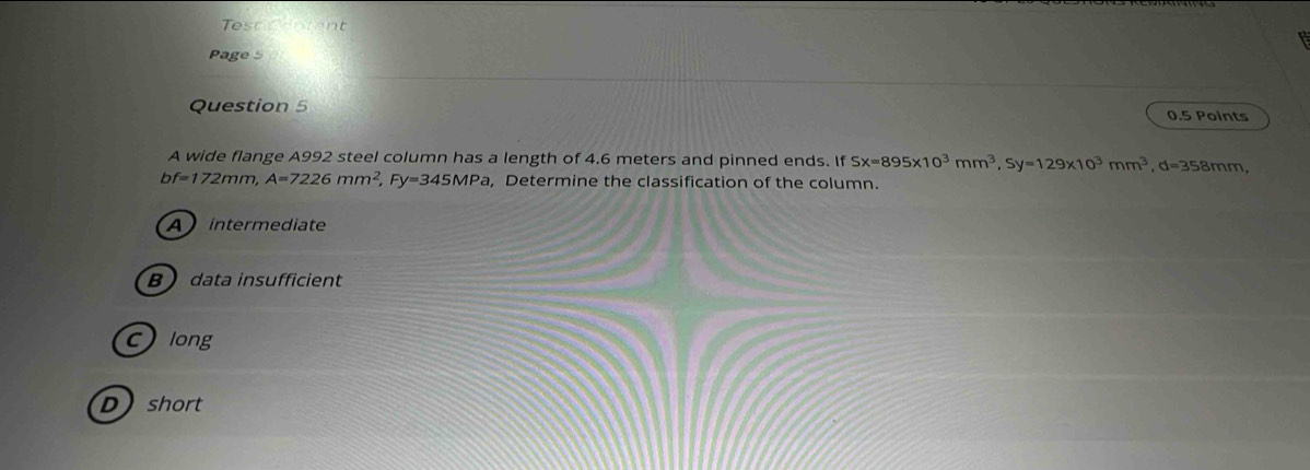 est Content
Page 5
Question 5 0.5 Points
A wide flange A992 steel column has a length of 4.6 meters and pinned ends. If Sx=895* 10^3mm^3, Sy=129* 10^3mm^3, d=358mm,
bf=172mm, A=7226mm^2 Fy=345MPa ,Determine the classification of the column.
Aintermediate
Bdata insufficient
clong
Dshort