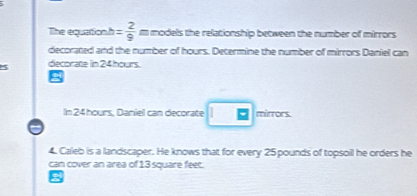 The equation! h= 2/9  m models the relationship between the number of mirrors 
decorated and the number of hours. Determine the number of mirrors Daniel can 
5 decorate in 24 hours. 
In 24 hours, Daniel can decorate □ mirrors. 
4. Caleb is a landscaper. He knows that for every 25 pounds of topsoil he orders he 
can cover an area of 13 square feet.