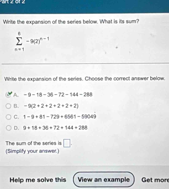 ar 2012
Write the expansion of the series below. What is its sum?
sumlimits _(n=1)^6-9(2)^n-1
Write the expansion of the series. Choose the correct answer below.
A. -9-18-36-72-144-288
B. -9(2+2+2+2+2+2)
C. 1-9+81-729+6561-59049
D. 9+18+36+72+144+288
The sum of the series is □. 
(Simplify your answer.)
Help me solve this View an example Get more