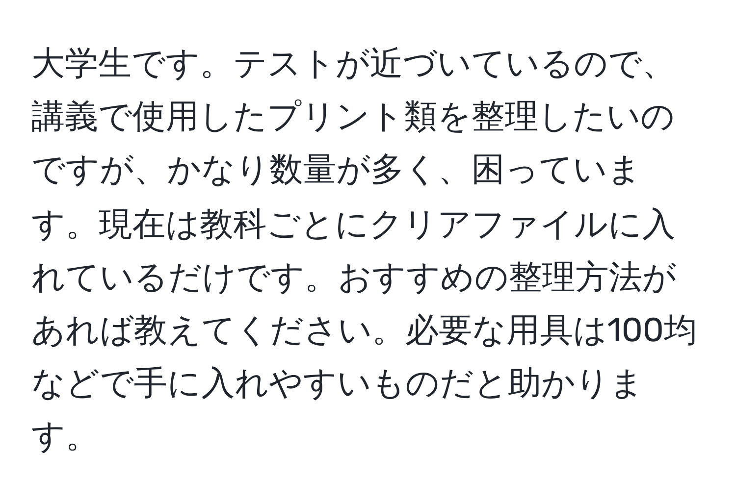 大学生です。テストが近づいているので、講義で使用したプリント類を整理したいのですが、かなり数量が多く、困っています。現在は教科ごとにクリアファイルに入れているだけです。おすすめの整理方法があれば教えてください。必要な用具は100均などで手に入れやすいものだと助かります。