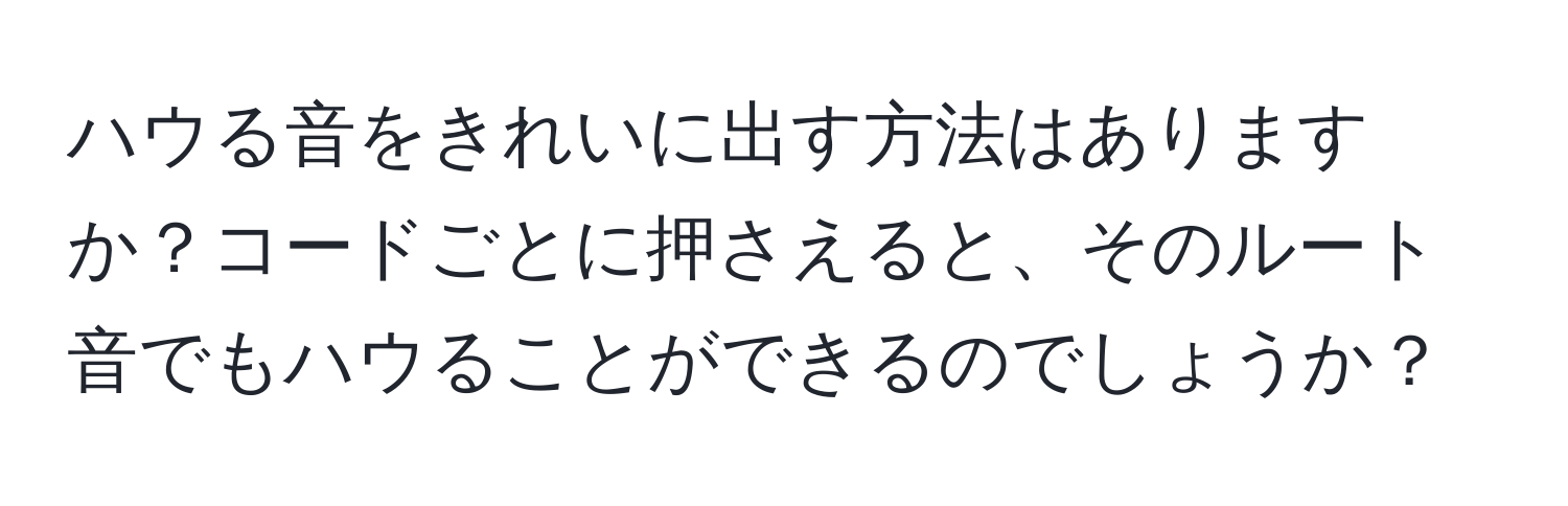 ハウる音をきれいに出す方法はありますか？コードごとに押さえると、そのルート音でもハウることができるのでしょうか？