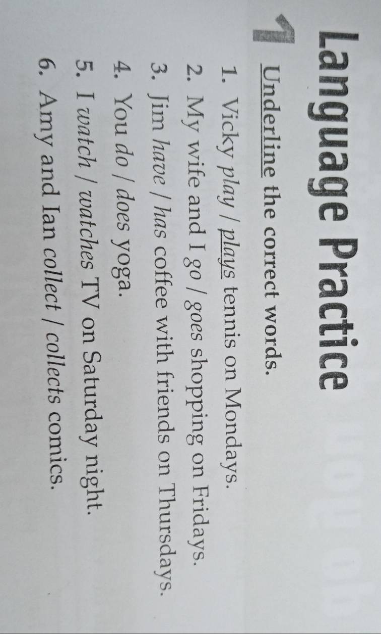 Language Practice 
I Underline the correct words. 
1. Vicky play / plays tennis on Mondays. 
2. My wife and I go / goes shopping on Fridays. 
3. Jim have | has coffee with friends on Thursdays. 
4. You do / does yoga. 
5. I watch / watches TV on Saturday night. 
6. Amy and Ian collect / collects comics.