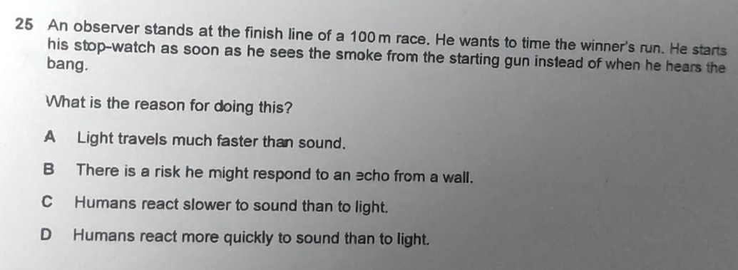 An observer stands at the finish line of a 100 m race. He wants to time the winner's run. He starts
his stop-watch as soon as he sees the smoke from the starting gun inslead of when he hears the
bang.
What is the reason for doing this?
A Light travels much faster than sound.
B There is a risk he might respond to an echo from a wall.
C Humans react slower to sound than to light.
D Humans react more quickly to sound than to light.