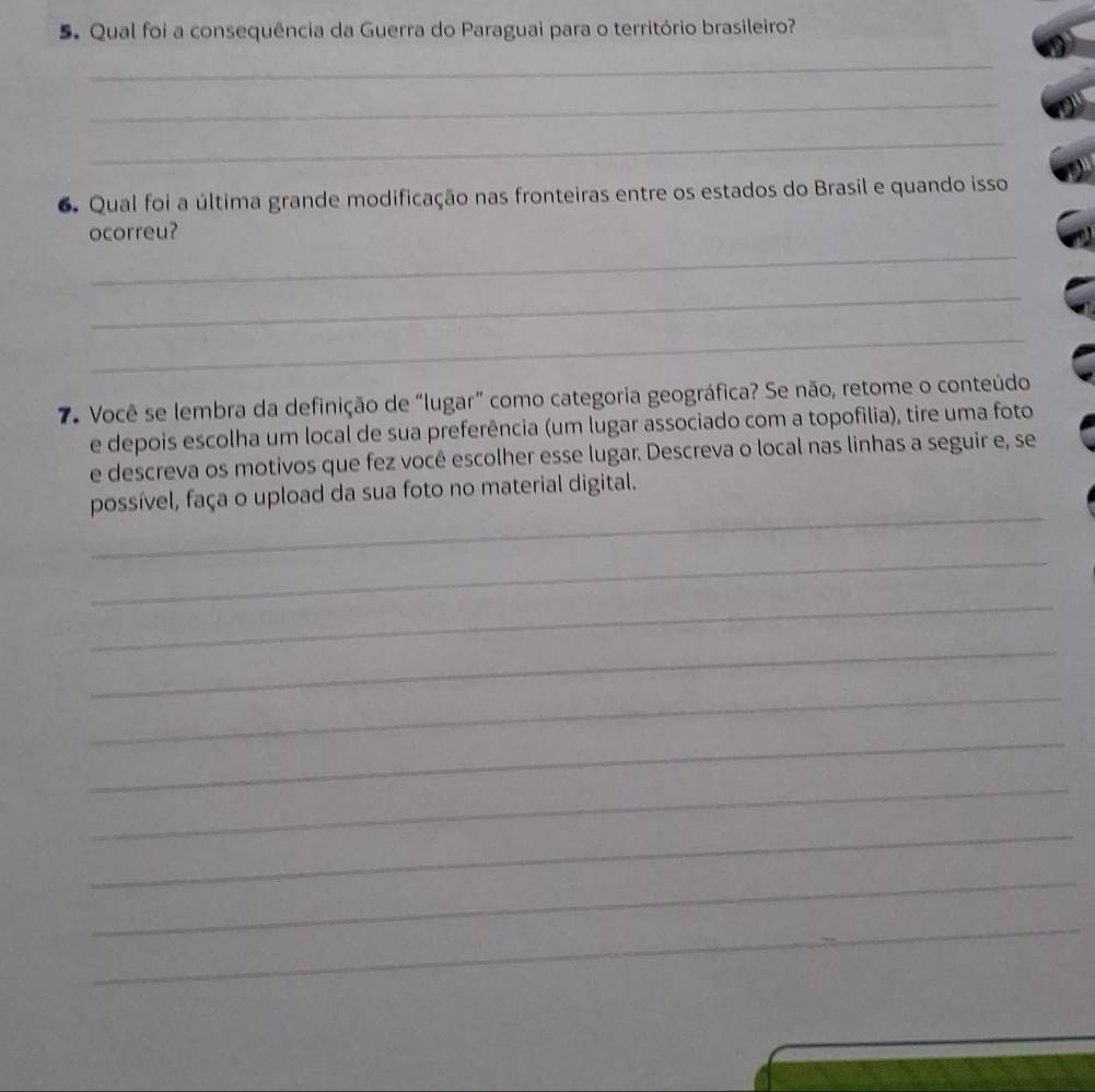 Qual foi a consequência da Guerra do Paraguai para o território brasileiro? 
_ 
_ 
_ 
6. Qual foi a última grande modificação nas fronteiras entre os estados do Brasil e quando isso 
_ 
ocorreu? 
_ 
_ 
7. Você se lembra da definição de "lugar” como categoria geográfica? Se não, retome o conteúdo 
e depois escolha um local de sua preferência (um lugar associado com a topofilia), tire uma foto 
e descreva os motivos que fez você escolher esse lugar. Descreva o local nas linhas a seguir e, se 
_ 
possível, faça o upload da sua foto no material digital. 
_ 
_ 
_ 
_ 
_ 
_ 
_ 
_ 
_