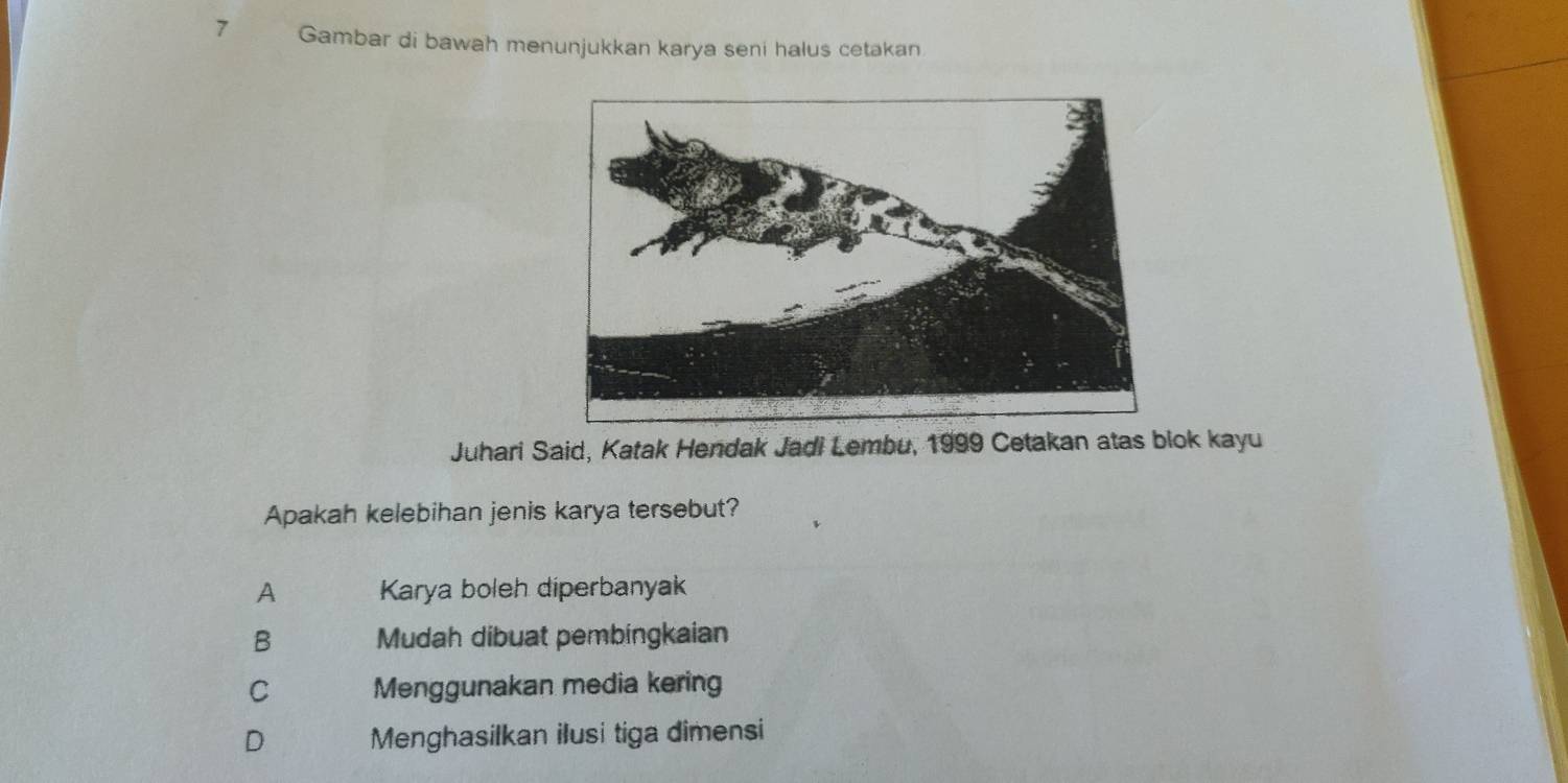 Gambar di bawah menunjukkan karya seni halus cetakan
Juhari Said, Katak Hendak Jadi Lembu, 1999 Cetakan atas blok kayu
Apakah kelebihan jenis karya tersebut?
A Karya boleh diperbanyak
B Mudah dibuat pembingkaian
C Menggunakan media kering
D Menghasilkan ilusi tiga dimensi