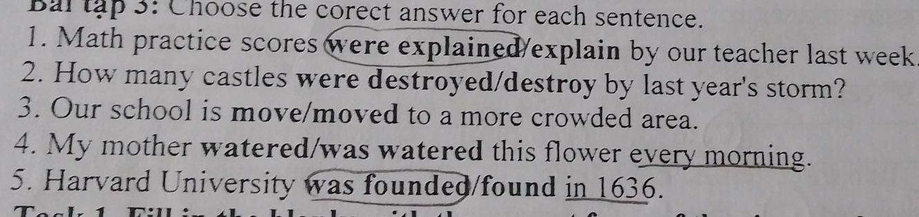 Bal tập 3: Choose the corect answer for each sentence. 
1. Math practice scores were explained/explain by our teacher last week 
2. How many castles were destroyed/destroy by last year's storm? 
3. Our school is move/moved to a more crowded area. 
4. My mother watered/was watered this flower every morning. 
5. Harvard University was founded/found in 1636.