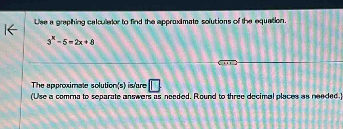 Use a graphing calculator to find the approximate solutions of the equation.
3^x-5=2x+8
The approximate solution(s) is/are || 
(Use a comma to separate answers as needed. Round to three decimal places as needed.)