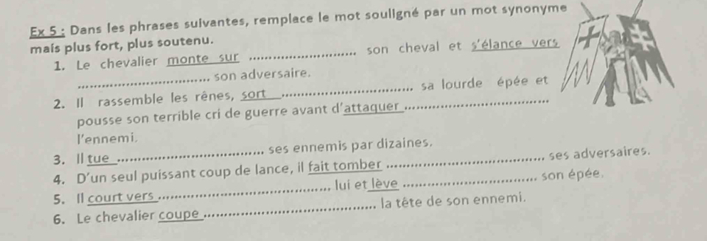 Ex 5 : Dans les phrases suivantes, remplace le mot souligné par un mot synonyme 
mais plus fort, plus soutenu. 
1. Le chevalier monte sur _son cheval et s'élance vers 
son adversaire. 
2. Il rassemble les rênes, sort __sa lourde épée et 
pousse son terrible cri de guerre avant d’attaquer 
l'ennemi. 
3. l tue_. ses ennemis par dizaines. 
. 
4. D’un seul puissant coup de lance, il fait tomber __ses adversaires. 
5. Il court vers _lui et lève son épée. 
6. Le chevalier coupe_ la tête de son ennemi.