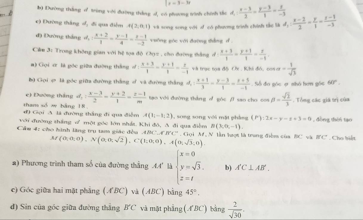 |z-3-3r
b) Đường thắng đ trùng với đường thắng đ, có phương trình chính tắc d_1: (x-3)/2 = (y-3)/1 = z/-3 
c) Đường thắng d_2 đi qua điểm A(2;0:1) và song song với d có phương trình chính tắc là d_1: (x-2)/2 = y/1 = (z-1)/-3 
đ) Đường thắng đ,  (x+2)/1 = (y-1)/4 = (z-1)/-2  vuỡng góc với đường thắng d .
Câu 3: Trong không gian với hệ tọa độ Oxyz , cho đường thắng đ :  (x+3)/1 = (y+1)/1 = z/-1 .
) Gọi α là góc giữa đường thắng đ :  (x+3)/1 = (y+1)/1 = z/-1  và trục tọa độ Ox . Khi đó, cos alpha = 1/sqrt(3) 
b) Gọi ợ là góc giữa đường thắng đ và đường thắng d_1: (x+1)/3 = (y-3)/1 = (z+5)/-1 . Số đo góc ợ nhỏ hơn góc 60°.
c) Đường thắng d_2: (x-3)/2 = (y+2)/1 = (z-1)/m  tạo với đường thằng d góc β sao cho cos beta = sqrt(2)/3 . Tổng các giá trị của
tham số m bằng 18.
d) Gọi △ là đường thẳng đi qua điểm A(1;-1;2) , song song với mặt phẳng (P):2x-y-z+3=0 , đồng thời tạo
với đường thắng đ một góc lớn nhất. Khi đó, Á 1 đi qua điểm B(3;0;-1).
Câu 4: cho hình lăng trụ tam giác đều ABC. A'B'C'. Gọi M, N lần lượt là trung điểm của BC và B'C'. Cho biết
M(0;0;0),N(0;0;sqrt(2)),C(1;0;0),A(0;sqrt(3);0).
a) Phương trình tham số của đường thẳng AA' là beginarrayl x=0 y=sqrt(3). z=tendarray. b) A'C⊥ AB'.
c) Góc giữa hai mặt phẳng (A'BC) và (ABC) bằng 45°.
d) Sin của góc giữa đường thắng B'C và mặt phẳng (A'BC) bằng  2/sqrt(30) .