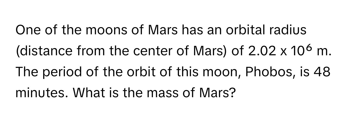 One of the moons of Mars has an orbital radius (distance from the center of Mars) of 2.02 x 10⁶ m. The period of the orbit of this moon, Phobos, is 48 minutes. What is the mass of Mars?