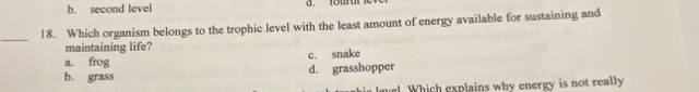 b. second level
_
18. Which organism belongs to the trophic level with the least amount of energy available for sustaining and
maintaining life?
a. frog c. snake
b. grass d. grasshopper
ve Which explains why energy is not really