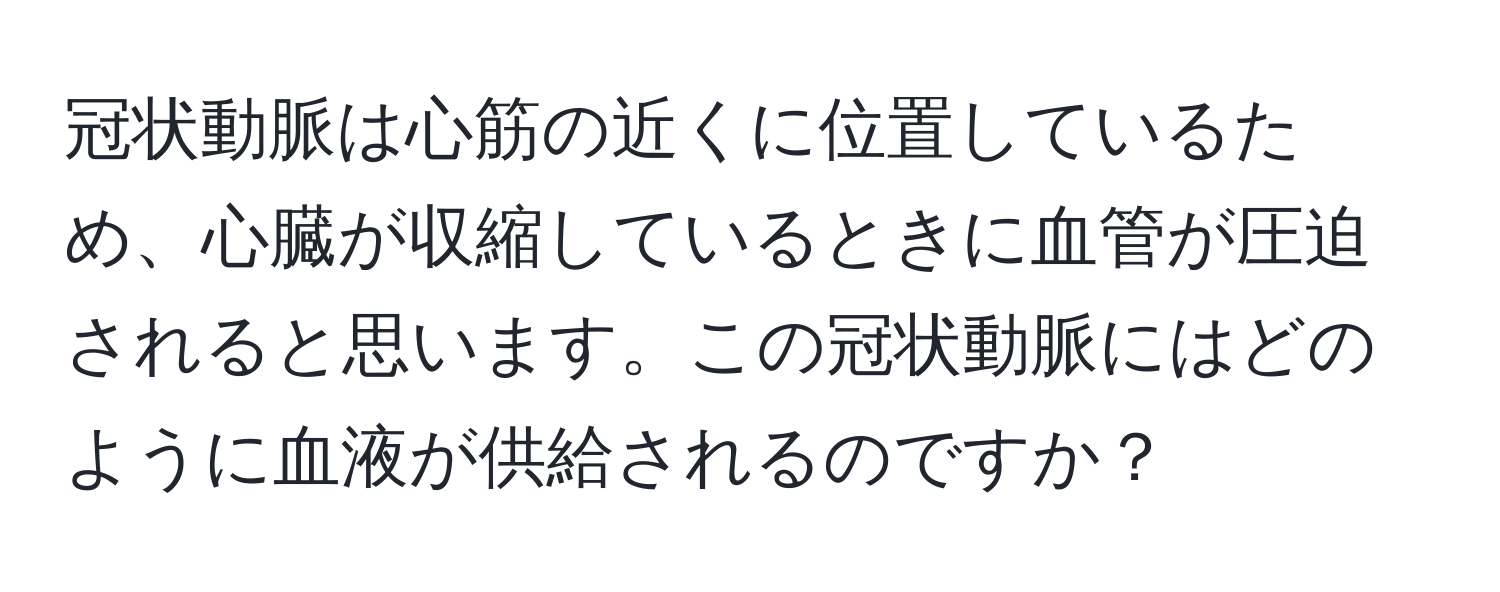 冠状動脈は心筋の近くに位置しているため、心臓が収縮しているときに血管が圧迫されると思います。この冠状動脈にはどのように血液が供給されるのですか？