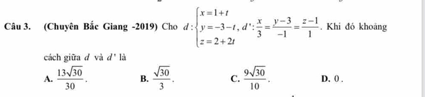 (Chuyên Bắc Giang -2019) Cho d:beginarrayl x=1+t y=-3-t, d∵  x/3 = (y-3)/-1 = (z-1)/1 . Khi đó khoảng
cách giữa đ và d' là
A.  13sqrt(30)/30 . B.  sqrt(30)/3 . C.  9sqrt(30)/10 . D. 0.