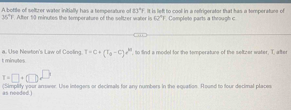 A bottle of seltzer water initially has a temperature of 83°F. It is left to cool in a refrigerator that has a temperature of
35°F. After 10 minutes the temperature of the seltzer water is 62°F. Complete parts a through c. 
a. Use Newton's Law of Cooling, T=C+(T_0-C)e^(kt) , to find a model for the temperature of the seltzer water, T, after
t minutes.
T=□ +(□ )e^(□ t)
(Simplify your answer. Use integers or decimals for any numbers in the equation. Round to four decimal places 
as needed.)