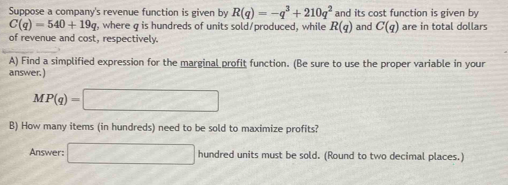 Suppose a company's revenue function is given by R(q)=-q^3+210q^2 and its cost function is given by
C(q)=540+19q , where q is hundreds of units sold/produced, while R(q) and C(q) are in total dollars 
of revenue and cost, respectively. 
A) Find a simplified expression for the marginal profit function. (Be sure to use the proper variable in your 
answer. )
MP(q)=□
B) How many items (in hundreds) need to be sold to maximize profits? 
Answer: □ hundred units must be sold. (Round to two decimal places.)