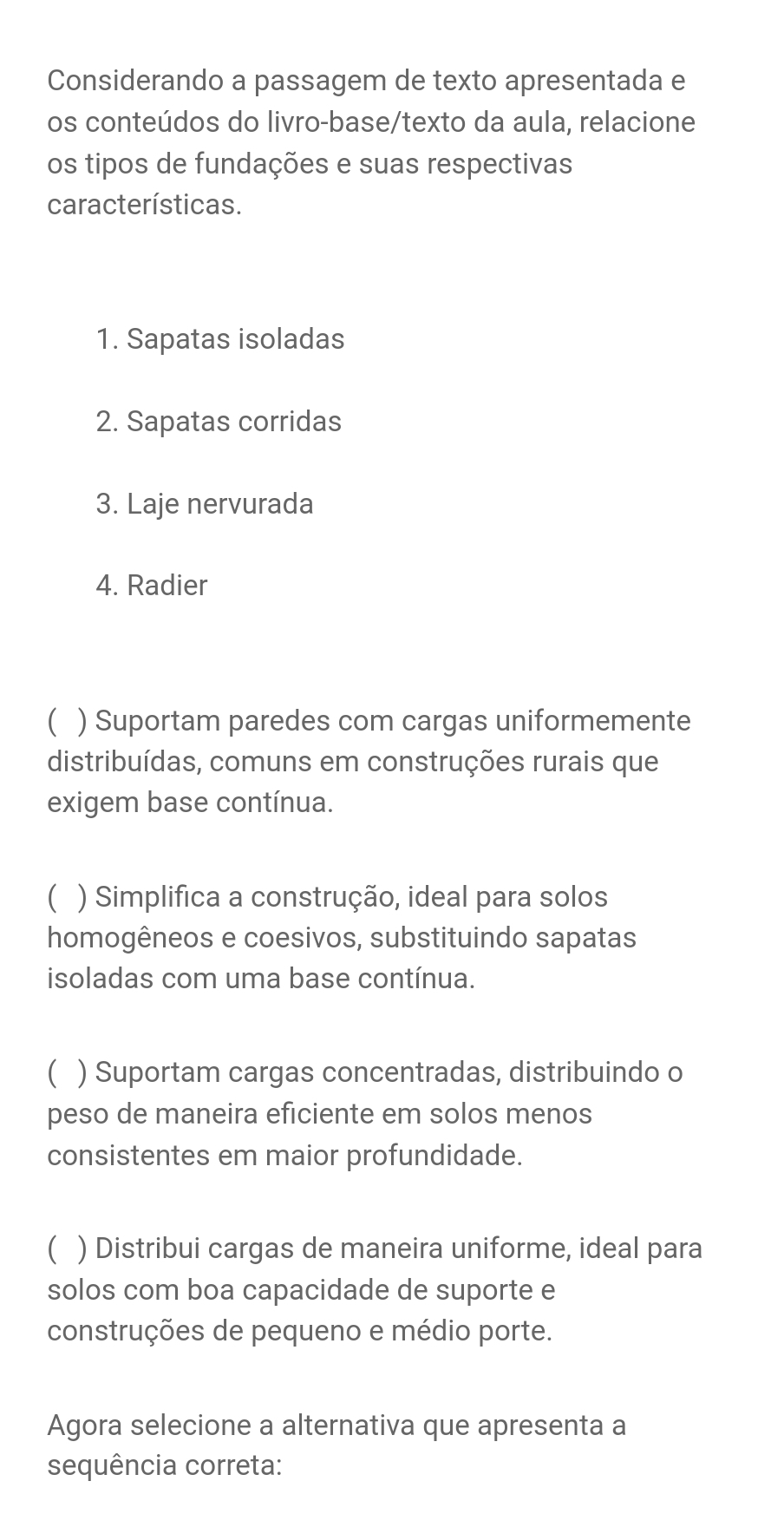 Considerando a passagem de texto apresentada e
os conteúdos do livro-base/texto da aula, relacione
os tipos de fundações e suas respectivas
características.
1. Sapatas isoladas
2. Sapatas corridas
3. Laje nervurada
4. Radier
( ) Suportam paredes com cargas uniformemente
distribuídas, comuns em construções rurais que
exigem base contínua.
( ) Simplifica a construção, ideal para solos
homogêneos e coesivos, substituindo sapatas
isoladas com uma base contínua.
 ) Suportam cargas concentradas, distribuindo o
peso de maneira eficiente em solos menos
consistentes em maior profundidade.
( ) Distribui cargas de maneira uniforme, ideal para
solos com boa capacidade de suporte e
construções de pequeno e médio porte.
Agora selecione a alternativa que apresenta a
sequência correta: