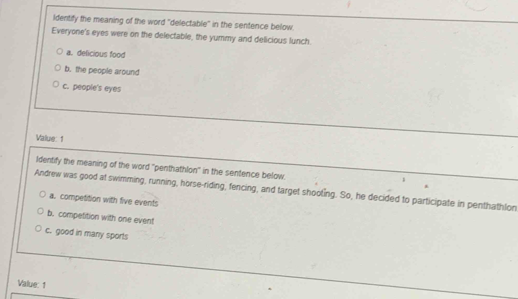 Identify the meaning of the word "delectable" in the sentence below.
Everyone's eyes were on the delectable, the yummy and delicious lunch.
a. delicious food
b. the people around
c. people's eyes
Value: 1
Identify the meaning of the word "penthathlon" in the sentence below.
Andrew was good at swimming, running, horse-riding, fencing, and target shooting. So, he decided to participate in penthathlon
a. competition with five events
b. competition with one event
c. good in many sports
Value: 1
