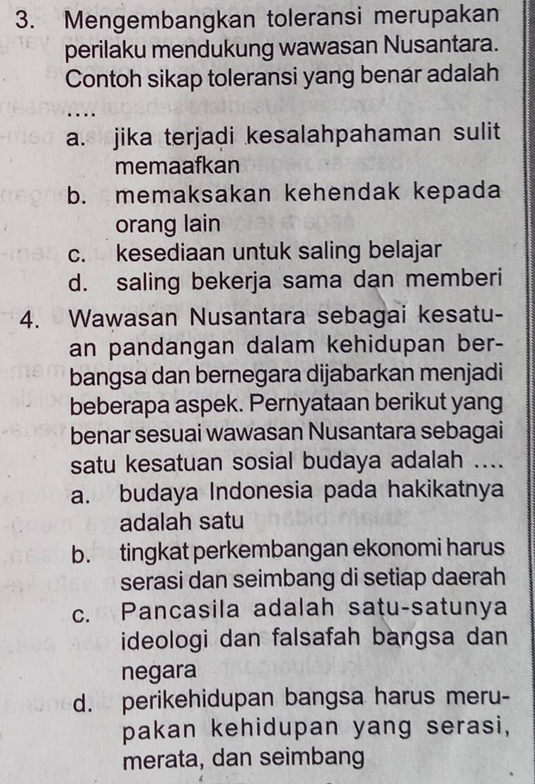 Mengembangkan toleransi merupakan
perilaku mendukung wawasan Nusantara.
Contoh sikap toleransi yang benar adalah
…
a. jika terjadi kesalahpahaman sulit
memaafkan
b. memaksakan kehendak kepada
orang lain
c. kesediaan untuk saling belajar
d. saling bekerja sama dan memberi
4. Wawasan Nusantara sebagai kesatu-
an pandangan dalam kehidupan ber-
bangsa dan bernegara dijabarkan menjadi
beberapa aspek. Pernyataan berikut yang
benar sesuai wawasan Nusantara sebagai
satu kesatuan sosial budaya adalah ....
a. budaya Indonesia pada hakikatnya
adalah satu
b. tingkat perkembangan ekonomi harus
serasi dan seimbang di setiap daerah
c. Pancasila adalah satu-satunya
ideologi dan falsafah bangsa dan
negara
d. perikehidupan bangsa harus meru-
pakan kehidupan yang serasi,
merata, dan seimbang