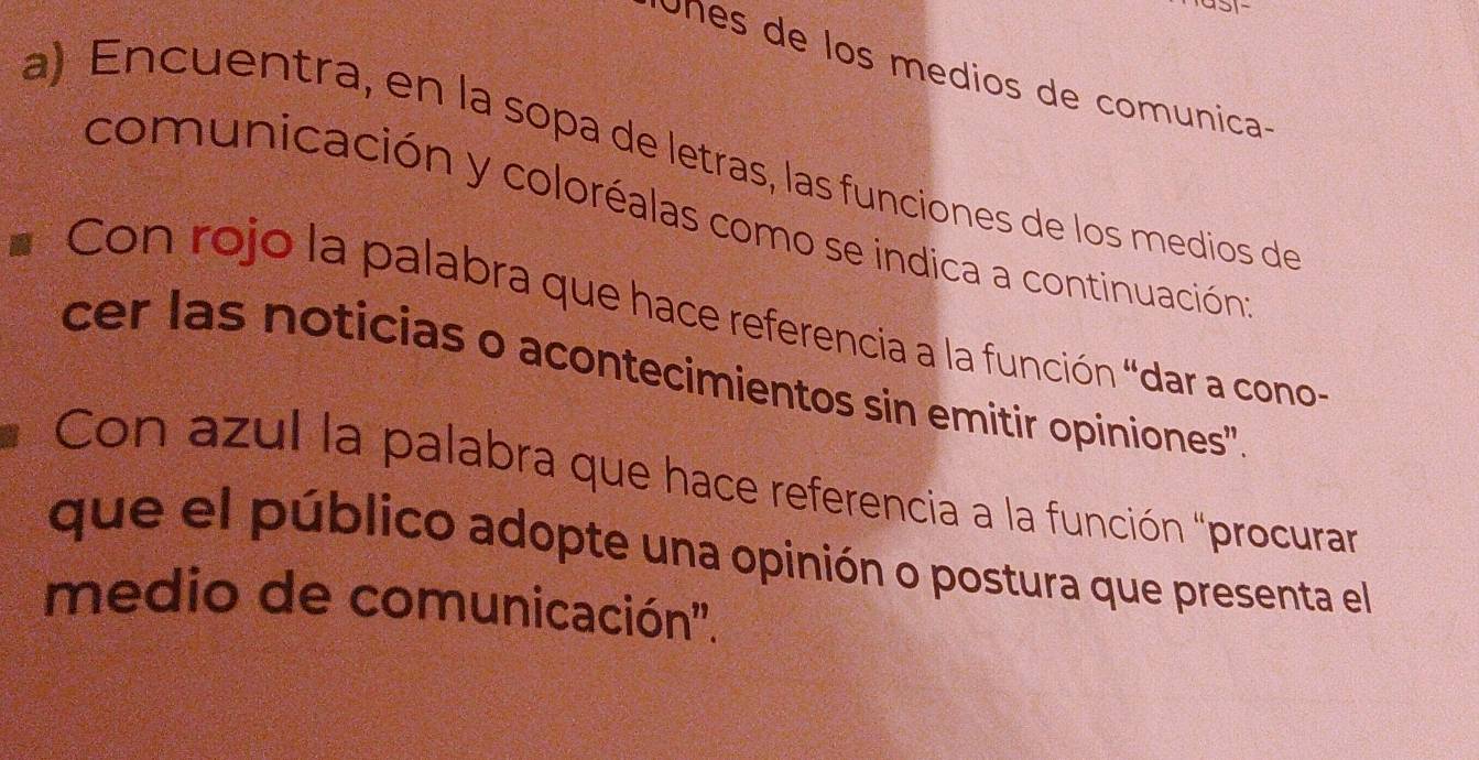 Unes de los medios de comunica- 
a) Encuentra, en la sopa de letras, las funciones de los medios de 
comunicación y coloréalas como se indica a continuación 
Con rojo la palabra que hace referencia a la función “dar a cono- 
cer las noticias o acontecimientos sin emitir opiniones'' 
Con azul la palabra que hace referencia a la función "procurar 
que el público adopte una opinión o postura que presenta el 
medio de comunicación''.