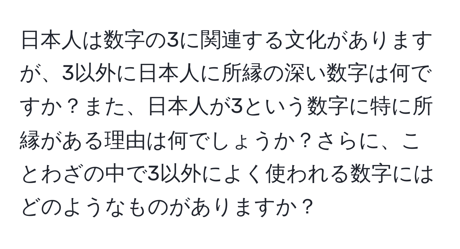 日本人は数字の3に関連する文化がありますが、3以外に日本人に所縁の深い数字は何ですか？また、日本人が3という数字に特に所縁がある理由は何でしょうか？さらに、ことわざの中で3以外によく使われる数字にはどのようなものがありますか？