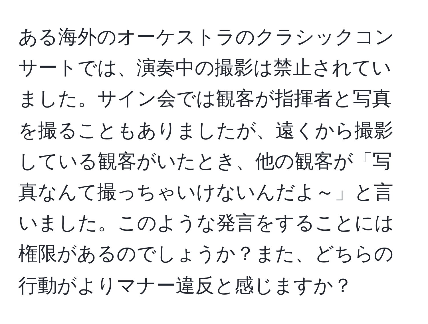 ある海外のオーケストラのクラシックコンサートでは、演奏中の撮影は禁止されていました。サイン会では観客が指揮者と写真を撮ることもありましたが、遠くから撮影している観客がいたとき、他の観客が「写真なんて撮っちゃいけないんだよ～」と言いました。このような発言をすることには権限があるのでしょうか？また、どちらの行動がよりマナー違反と感じますか？