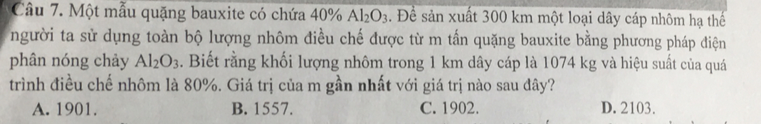 Một mẫu quặng bauxite có chứa 40% Al_2O_3. Để sản xuất 300 km một loại dây cáp nhôm hạ thế
người ta sử dụng toàn bộ lượng nhôm điều chế được từ m tấn quặng bauxite bằng phương pháp điện
phân nóng chảy Al_2O_3. Biết rằng khối lượng nhôm trong 1 km dây cáp là 1074 kg và hiệu suất của quá
trình điều chế nhôm là 80%. Giá trị của m gần nhất với giá trị nào sau đây?
A. 1901. B. 1557. C. 1902. D. 2103.