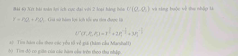 Bài 6) Xét bài toán lợi ích cực đại với 2 loại hàng hóa U(Q_1,Q_2) và ràng buộc về thu nhập là
Y=P_1Q_1+P_2Q_2. Giả sử hàm lợi ích tối ưu tìm được là
U^*(Y,P_1, P_2)=Y^(frac 2)3+2P_1^((-frac 1)2)+3P_2^((-frac 1)3)
a) Tìm hàm cầu theo các yếu tố về giá (hàm cầu Marshall) 
b) Tìm độ co giãn của các hàm cầu trên theo thu nhập.