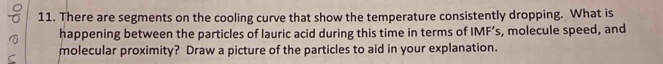 There are segments on the cooling curve that show the temperature consistently dropping. What is 
happening between the particles of lauric acid during this time in terms of IMF’s, molecule speed, and 
molecular proximity? Draw a picture of the particles to aid in your explanation.