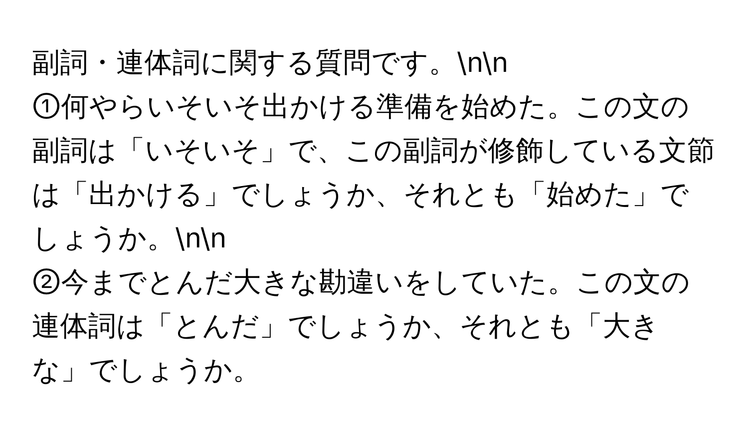 副詞・連体詞に関する質問です。nn
①何やらいそいそ出かける準備を始めた。この文の副詞は「いそいそ」で、この副詞が修飾している文節は「出かける」でしょうか、それとも「始めた」でしょうか。nn
②今までとんだ大きな勘違いをしていた。この文の連体詞は「とんだ」でしょうか、それとも「大きな」でしょうか。