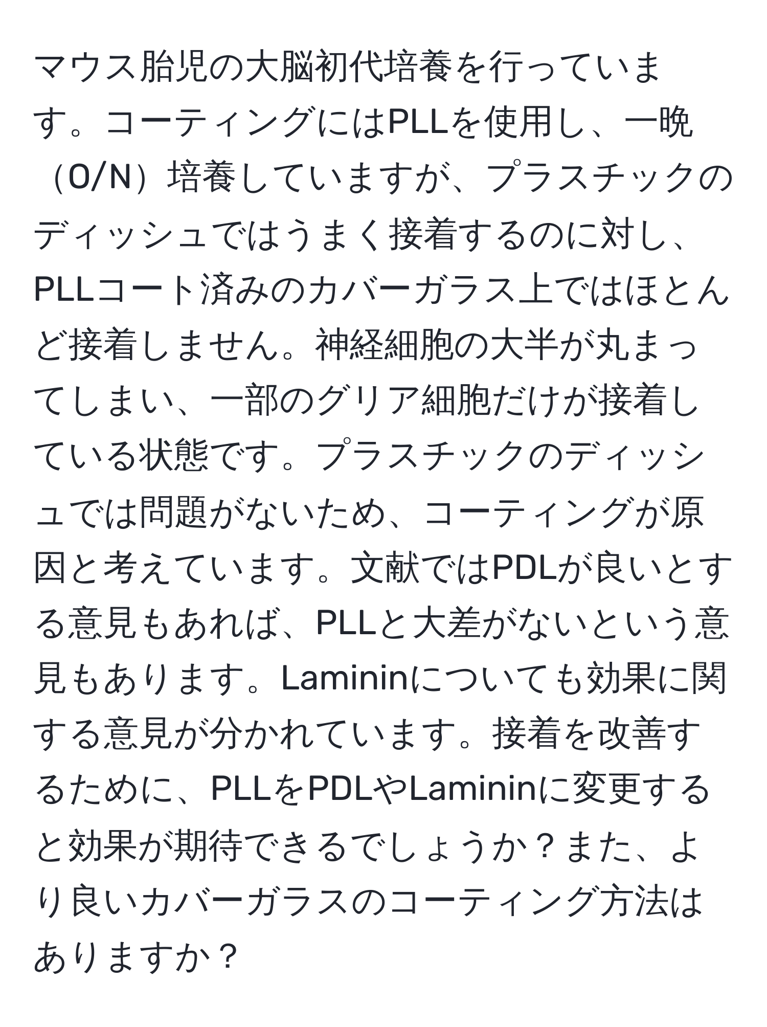 マウス胎児の大脳初代培養を行っています。コーティングにはPLLを使用し、一晩O/N培養していますが、プラスチックのディッシュではうまく接着するのに対し、PLLコート済みのカバーガラス上ではほとんど接着しません。神経細胞の大半が丸まってしまい、一部のグリア細胞だけが接着している状態です。プラスチックのディッシュでは問題がないため、コーティングが原因と考えています。文献ではPDLが良いとする意見もあれば、PLLと大差がないという意見もあります。Lamininについても効果に関する意見が分かれています。接着を改善するために、PLLをPDLやLamininに変更すると効果が期待できるでしょうか？また、より良いカバーガラスのコーティング方法はありますか？