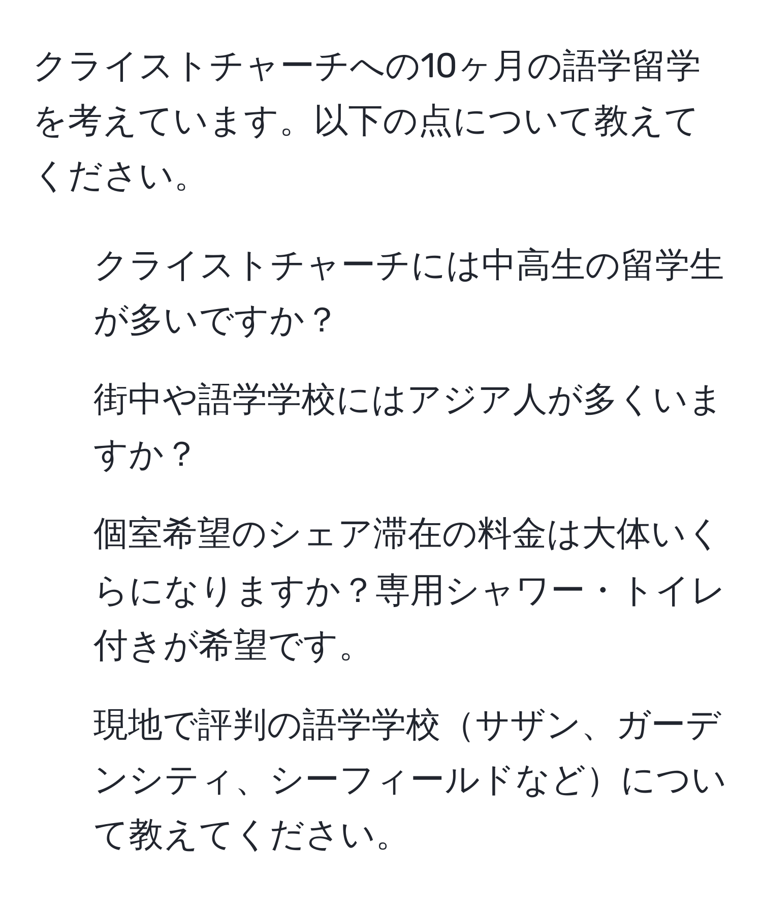 クライストチャーチへの10ヶ月の語学留学を考えています。以下の点について教えてください。  
- クライストチャーチには中高生の留学生が多いですか？  
- 街中や語学学校にはアジア人が多くいますか？  
- 個室希望のシェア滞在の料金は大体いくらになりますか？専用シャワー・トイレ付きが希望です。  
- 現地で評判の語学学校サザン、ガーデンシティ、シーフィールドなどについて教えてください。