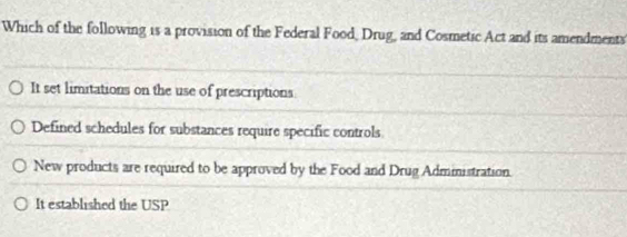 Which of the following is a provision of the Federal Food, Drug, and Cosmetic Act and its amendments
It set limitations on the use of prescriptions
Defined schedules for substances require specific controls
New products are required to be approved by the Food and Drug Administration.
It established the USP