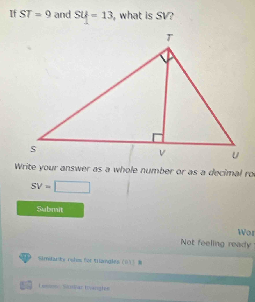 If ST=9 and SU=13 ,what is SV? 
Write your answer as a whole number or as a decimal ro
SV=□
Submit 
Wor 
Not feeling ready 
Similarity rules for triangles (01) 
Lesse Similar triangles