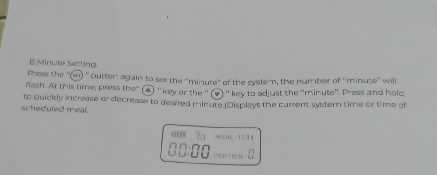 Minute Setting. 
Press the “(s) '' button again to set the “ minute “ of the system, the number of “ minute ” will 
flash. At this time, press the“ (▲) '' key or the “ (▼) '' key to adjust the “ minute ”. Press and hold 
to quickly increase or decrease to desired minute.(Displays the current system time or time of 
scheduled meal. 
MEAL: 1234
∩∩-∩∩ 
_ PORTION